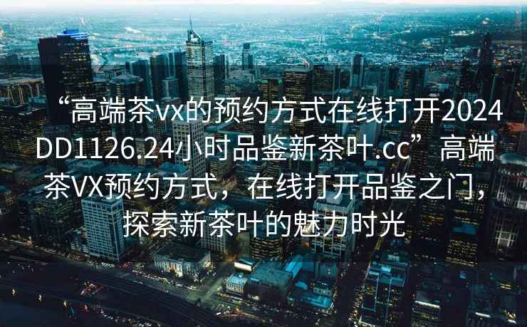 “高端茶vx的預約方式在線(xiàn)打開(kāi)2024DD1126.24小時(shí)品鑒新茶葉.cc”高端茶VX預約方式，在線(xiàn)打開(kāi)品鑒之門(mén)，探索新茶葉的魅力時(shí)光