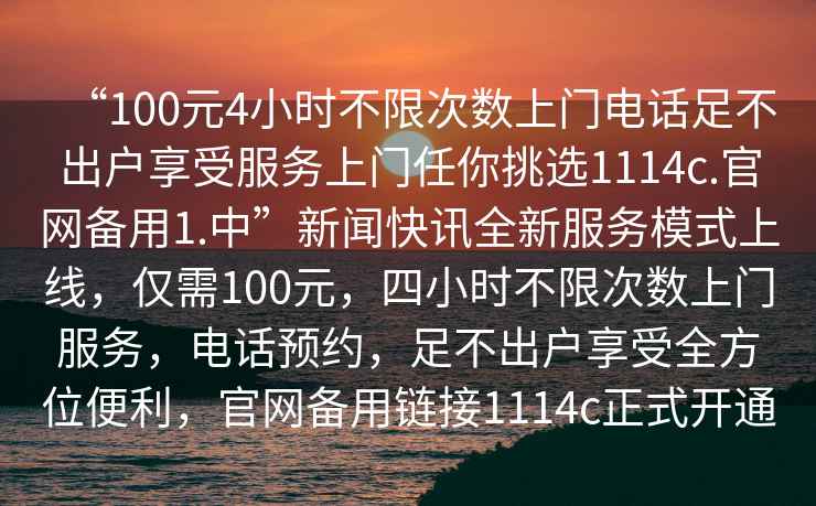 “100元4小時(shí)不限次數上門(mén)電話(huà)足不出戶(hù)享受服務(wù)上門(mén)任你挑選1114c.官網(wǎng)備用1.中”新聞快訊全新服務(wù)模式上線(xiàn)，僅需100元，四小時(shí)不限次數上門(mén)服務(wù)，電話(huà)預約，足不出戶(hù)享受全方位便利，官網(wǎng)備用鏈接1114c正式開(kāi)通