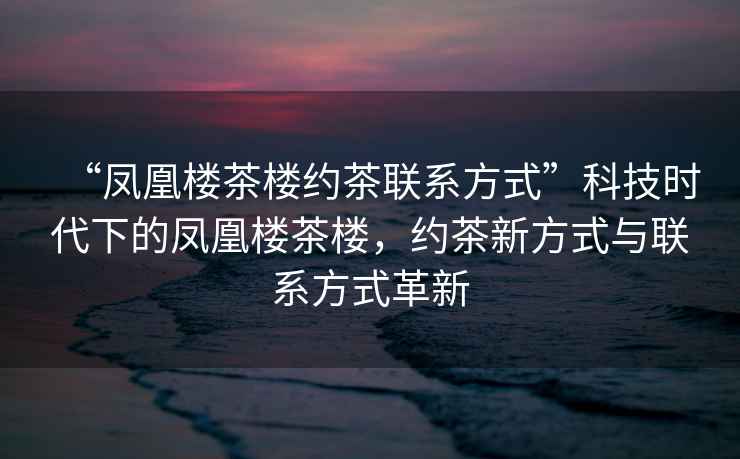 “鳳凰樓茶樓約茶聯(lián)系方式”科技時(shí)代下的鳳凰樓茶樓，約茶新方式與聯(lián)系方式革新