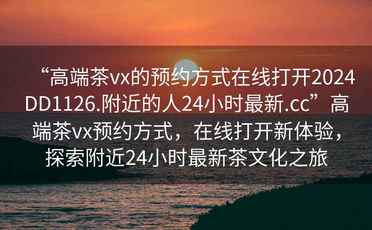“高端茶vx的預約方式在線(xiàn)打開(kāi)2024DD1126.附近的人24小時(shí)最新.cc”高端茶vx預約方式，在線(xiàn)打開(kāi)新體驗，探索附近24小時(shí)最新茶文化之旅