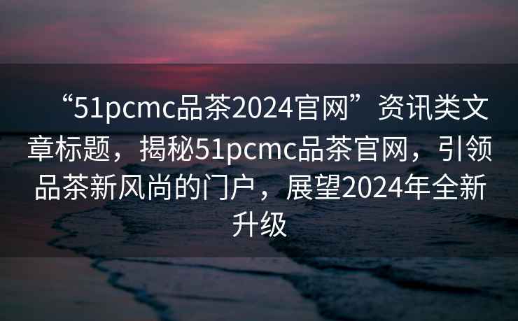 “51pcmc品茶2024官網(wǎng)”資訊類(lèi)文章標題，揭秘51pcmc品茶官網(wǎng)，引領(lǐng)品茶新風(fēng)尚的門(mén)戶(hù)，展望2024年全新升級