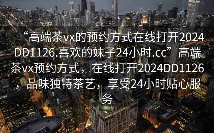 “高端茶vx的預約方式在線(xiàn)打開(kāi)2024DD1126.喜歡的妹子24小時(shí).cc”高端茶vx預約方式，在線(xiàn)打開(kāi)2024DD1126，品味獨特茶藝，享受24小時(shí)貼心服務(wù)