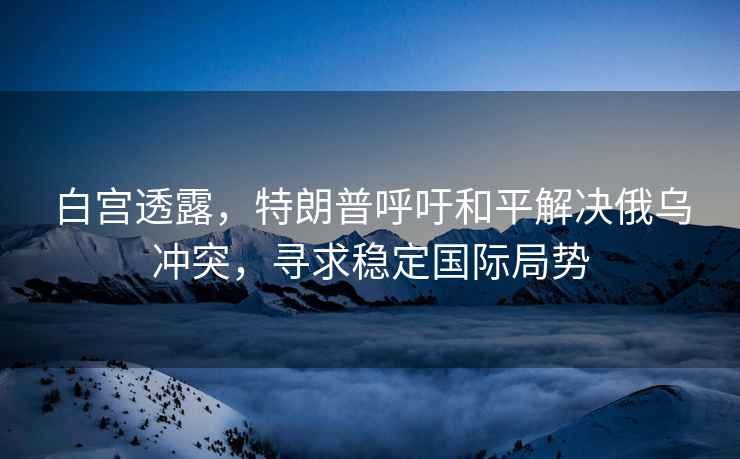 白宮透露，特朗普呼吁和平解決俄烏沖突，尋求穩定國際局勢