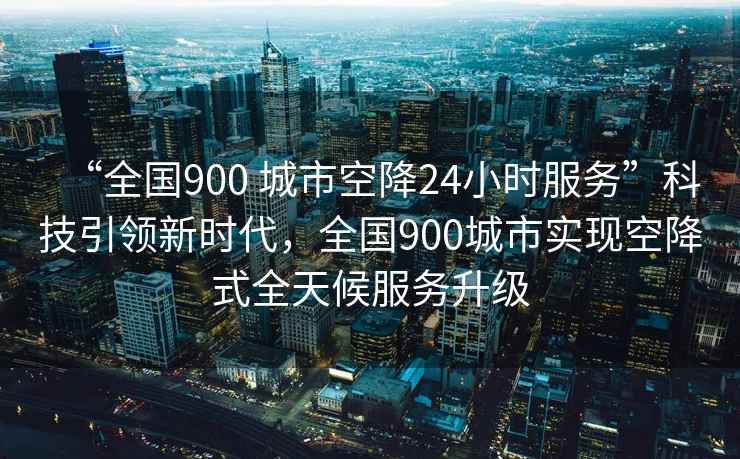 “全國900 城市空降24小時(shí)服務(wù)”科技引領(lǐng)新時(shí)代，全國900城市實(shí)現空降式全天候服務(wù)升級