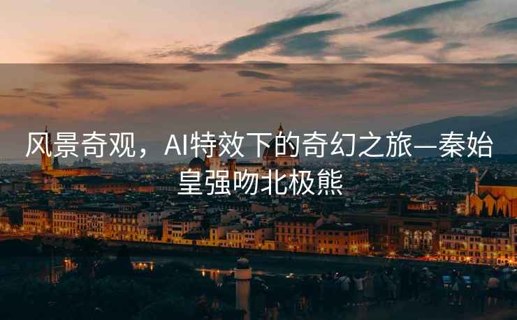 風(fēng)景奇觀(guān)，AI特效下的奇幻之旅—秦始皇強吻北極熊