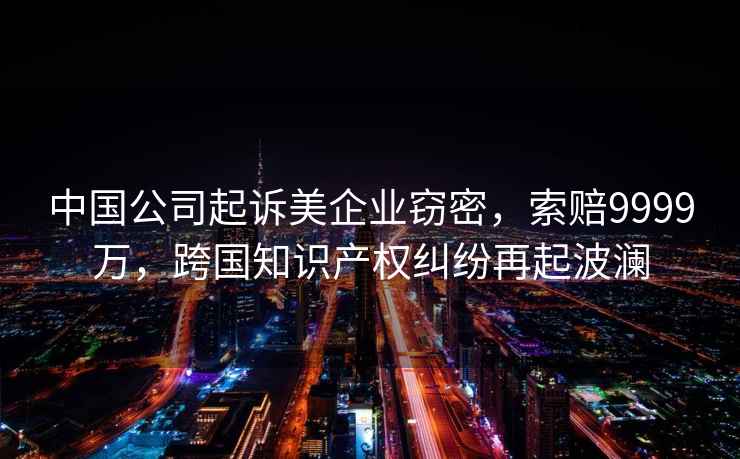 中國公司起訴美企業(yè)竊密，索賠9999萬(wàn)，跨國知識產(chǎn)權糾紛再起波瀾