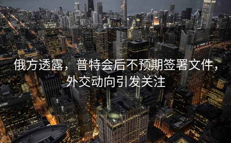 俄方透露，普特會(huì )后不預期簽署文件，外交動(dòng)向引發(fā)關(guān)注