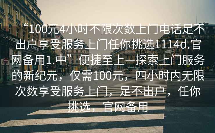 “100元4小時(shí)不限次數上門(mén)電話(huà)足不出戶(hù)享受服務(wù)上門(mén)任你挑選1114d.官網(wǎng)備用1.中”便捷至上—探索上門(mén)服務(wù)的新紀元，僅需100元，四小時(shí)內無(wú)限次數享受服務(wù)上門(mén)，足不出戶(hù)，任你挑選，官網(wǎng)備用