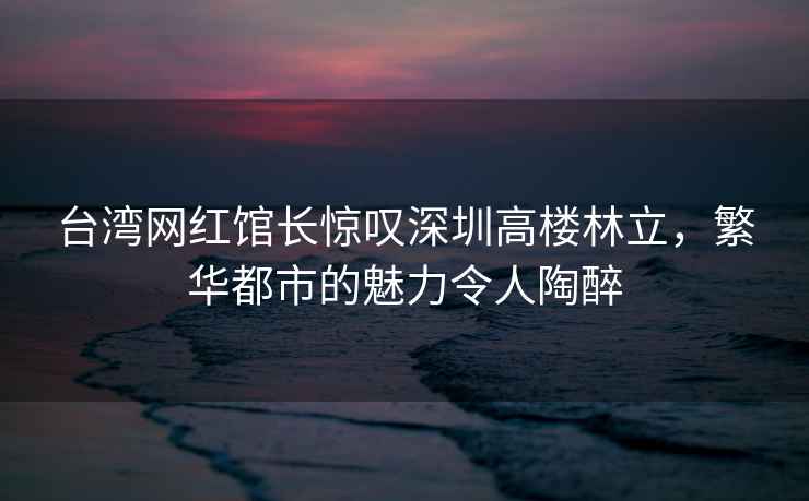 臺灣網(wǎng)紅館長(cháng)驚嘆深圳高樓林立，繁華都市的魅力令人陶醉