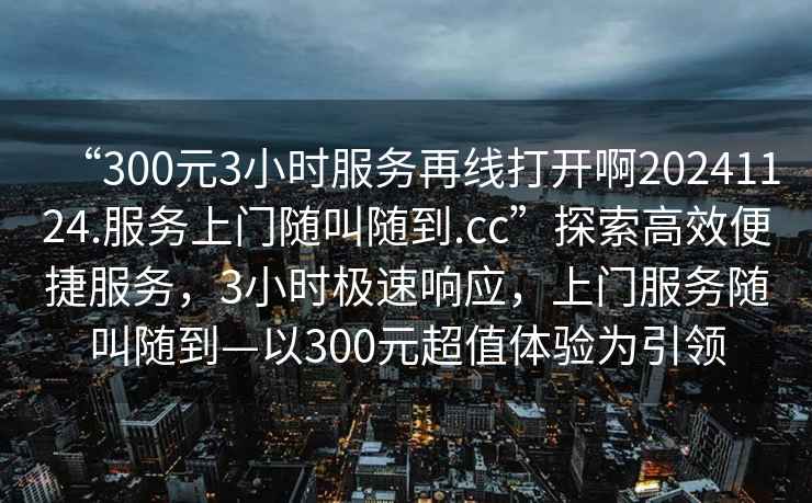 “300元3小時(shí)服務(wù)再線(xiàn)打開(kāi)啊20241124.服務(wù)上門(mén)隨叫隨到.cc”探索高效便捷服務(wù)，3小時(shí)極速響應，上門(mén)服務(wù)隨叫隨到—以300元超值體驗為引領(lǐng)