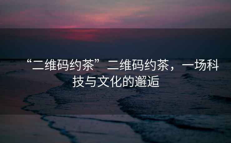 “二維碼約茶”二維碼約茶，一場(chǎng)科技與文化的邂逅