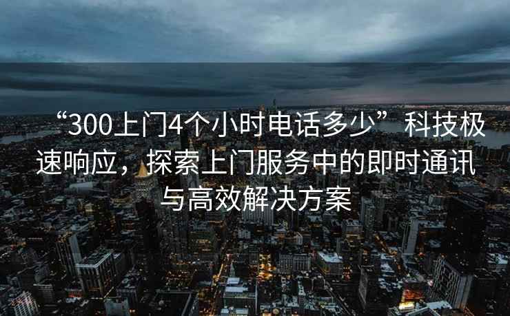 “300上門(mén)4個(gè)小時(shí)電話(huà)多少”科技極速響應，探索上門(mén)服務(wù)中的即時(shí)通訊與高效解決方案