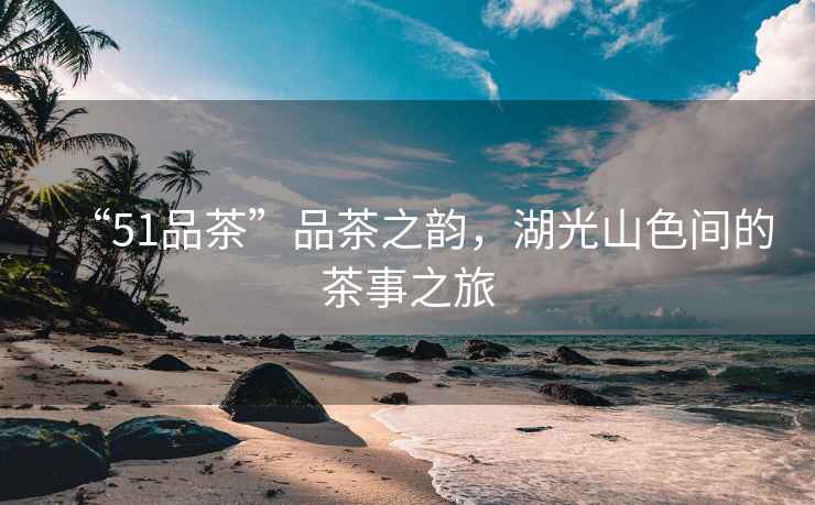 “51品茶”品茶之韻，湖光山色間的茶事之旅