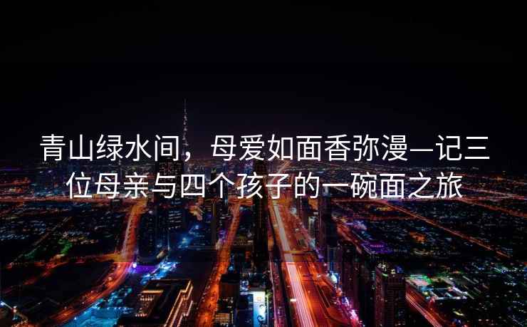 青山綠水間，母愛(ài)如面香彌漫—記三位母親與四個(gè)孩子的一碗面之旅