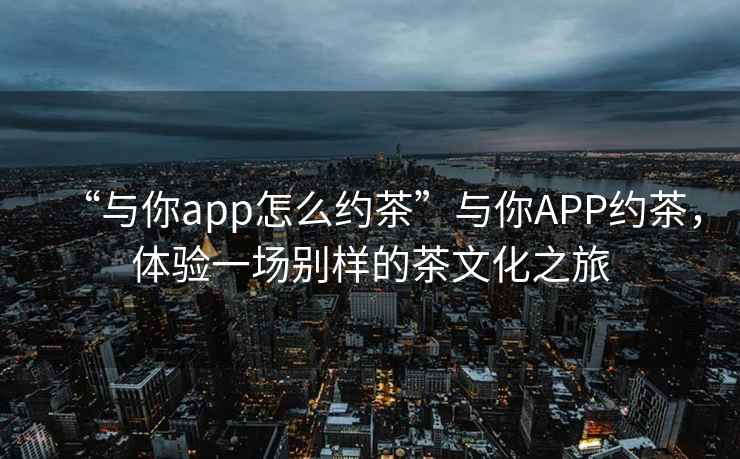“與你app怎么約茶”與你APP約茶，體驗一場(chǎng)別樣的茶文化之旅