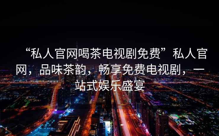 “私人官網(wǎng)喝茶電視劇免費”私人官網(wǎng)，品味茶韻，暢享免費電視劇，一站式娛樂(lè )盛宴