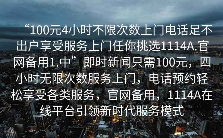 “100元4小時(shí)不限次數上門(mén)電話(huà)足不出戶(hù)享受服務(wù)上門(mén)任你挑選1114A.官網(wǎng)備用1.中”即時(shí)新聞只需100元，四小時(shí)無(wú)限次數服務(wù)上門(mén)，電話(huà)預約輕松享受各類(lèi)服務(wù)，官網(wǎng)備用，1114A在線(xiàn)平臺引領(lǐng)新時(shí)代服務(wù)模式