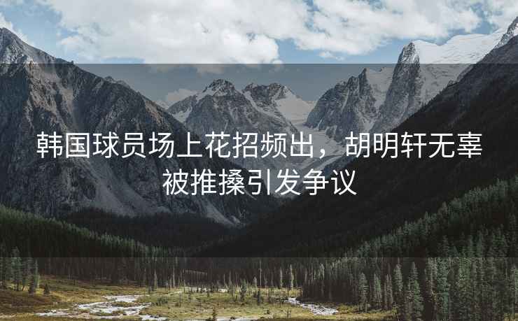 韓國球員場(chǎng)上花招頻出，胡明軒無(wú)辜被推搡引發(fā)爭議