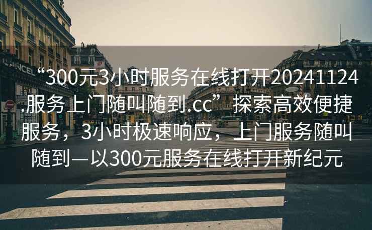 “300元3小時(shí)服務(wù)在線(xiàn)打開(kāi)20241124.服務(wù)上門(mén)隨叫隨到.cc”探索高效便捷服務(wù)，3小時(shí)極速響應，上門(mén)服務(wù)隨叫隨到—以300元服務(wù)在線(xiàn)打開(kāi)新紀元