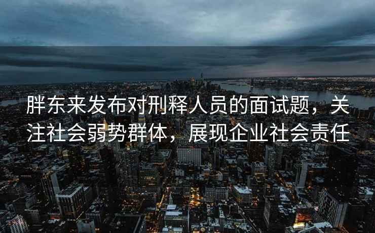 胖東來(lái)發(fā)布對刑釋人員的面試題，關(guān)注社會(huì )弱勢群體，展現企業(yè)社會(huì )責任