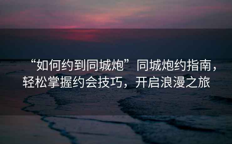 “如何約到同城炮”同城炮約指南，輕松掌握約會(huì )技巧，開(kāi)啟浪漫之旅