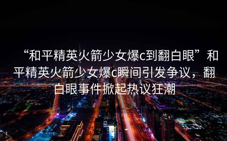 “和平精英火箭少女爆c到翻白眼”和平精英火箭少女爆c瞬間引發(fā)爭議，翻白眼事件掀起熱議狂潮