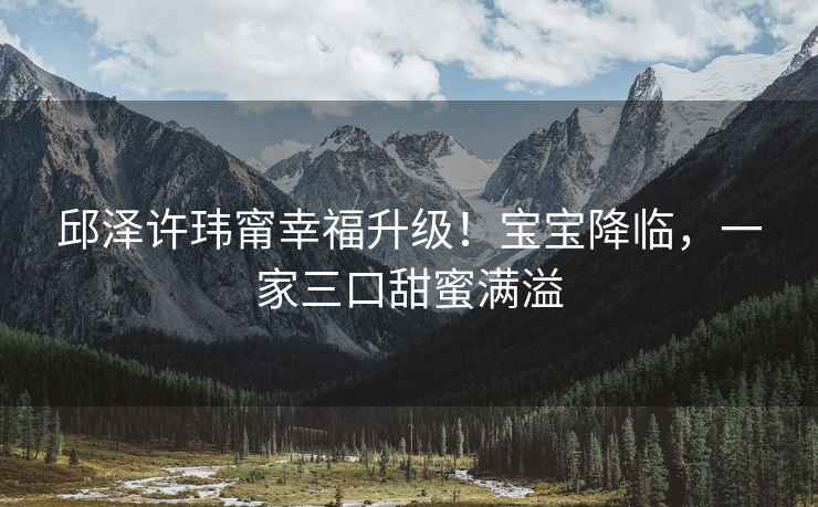 邱澤許瑋甯幸福升級！寶寶降臨，一家三口甜蜜滿(mǎn)溢