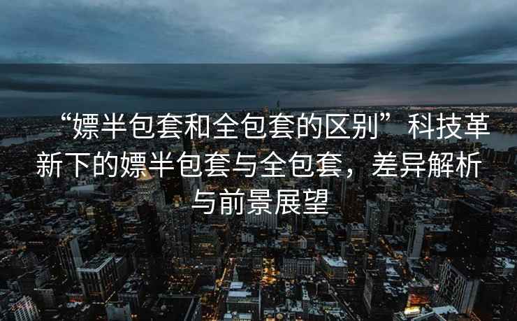 “嫖半包套和全包套的區別”科技革新下的嫖半包套與全包套，差異解析與前景展望