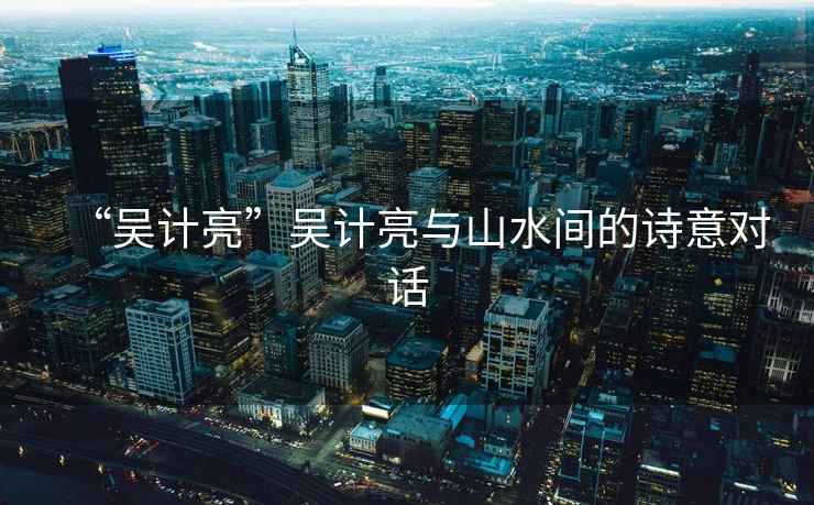 “吳計亮”吳計亮與山水間的詩(shī)意對話(huà)