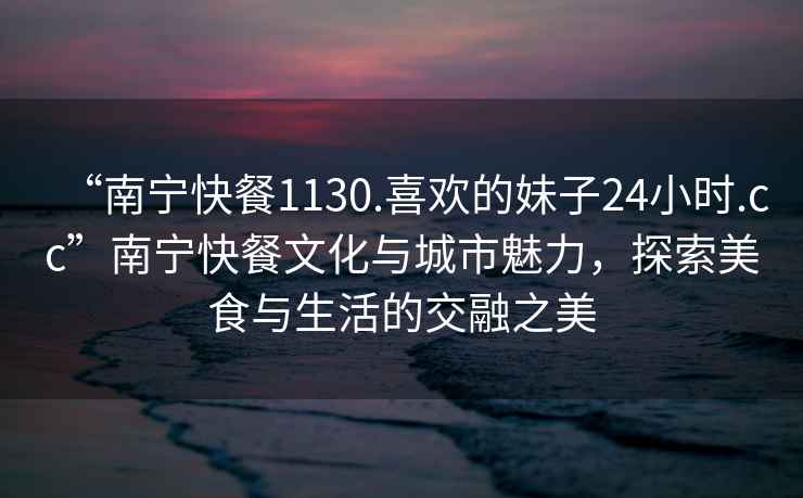 “南寧快餐1130.喜歡的妹子24小時(shí).cc”南寧快餐文化與城市魅力，探索美食與生活的交融之美