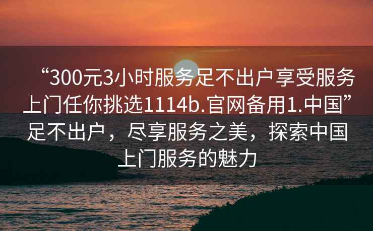 “300元3小時(shí)服務(wù)足不出戶(hù)享受服務(wù)上門(mén)任你挑選1114b.官網(wǎng)備用1.中國”足不出戶(hù)，盡享服務(wù)之美，探索中國上門(mén)服務(wù)的魅力