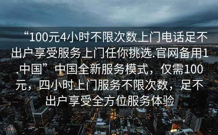 “100元4小時(shí)不限次數上門(mén)電話(huà)足不出戶(hù)享受服務(wù)上門(mén)任你挑選.官網(wǎng)備用1.中國”中國全新服務(wù)模式，僅需100元，四小時(shí)上門(mén)服務(wù)不限次數，足不出戶(hù)享受全方位服務(wù)體驗