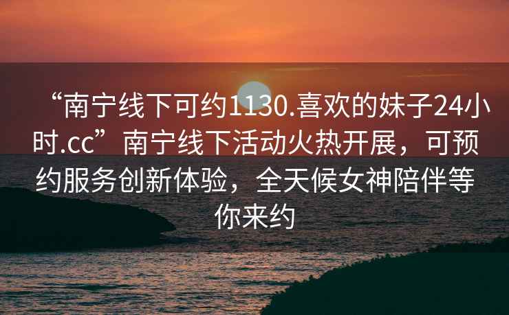“南寧線(xiàn)下可約1130.喜歡的妹子24小時(shí).cc”南寧線(xiàn)下活動(dòng)火熱開(kāi)展，可預約服務(wù)創(chuàng  )新體驗，全天候女神陪伴等你來(lái)約