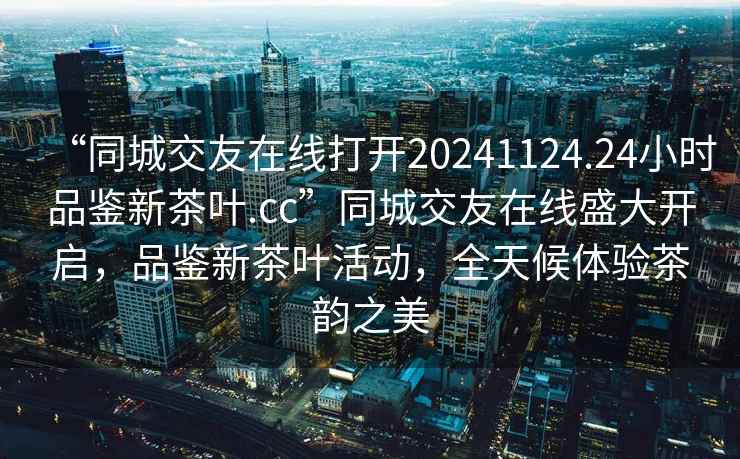 “同城交友在線(xiàn)打開(kāi)20241124.24小時(shí)品鑒新茶葉.cc”同城交友在線(xiàn)盛大開(kāi)啟，品鑒新茶葉活動(dòng)，全天候體驗茶韻之美