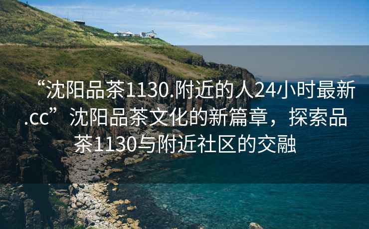 “沈陽(yáng)品茶1130.附近的人24小時(shí)最新.cc”沈陽(yáng)品茶文化的新篇章，探索品茶1130與附近社區的交融