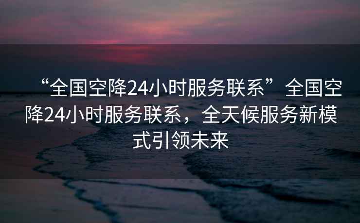 “全國空降24小時(shí)服務(wù)聯(lián)系”全國空降24小時(shí)服務(wù)聯(lián)系，全天候服務(wù)新模式引領(lǐng)未來(lái)