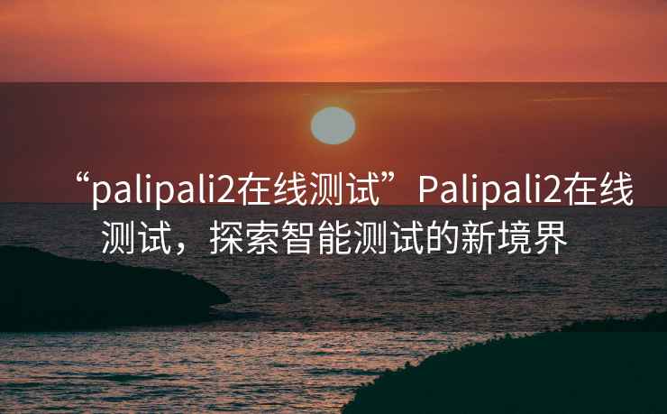 “palipali2在線(xiàn)測試”P(pán)alipali2在線(xiàn)測試，探索智能測試的新境界