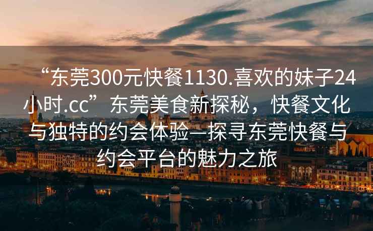 “東莞300元快餐1130.喜歡的妹子24小時(shí).cc”東莞美食新探秘，快餐文化與獨特的約會(huì )體驗—探尋東莞快餐與約會(huì )平臺的魅力之旅