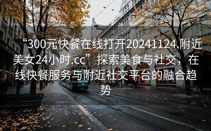 “300元快餐在線(xiàn)打開(kāi)20241124.附近美女24小時(shí).cc”探索美食與社交，在線(xiàn)快餐服務(wù)與附近社交平臺的融合趨勢