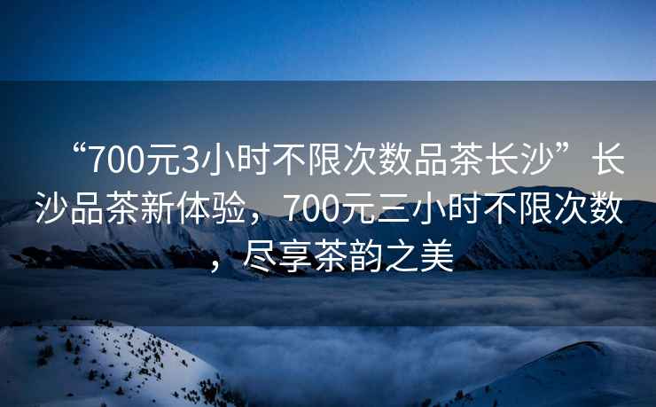 “700元3小時(shí)不限次數品茶長(cháng)沙”長(cháng)沙品茶新體驗，700元三小時(shí)不限次數，盡享茶韻之美