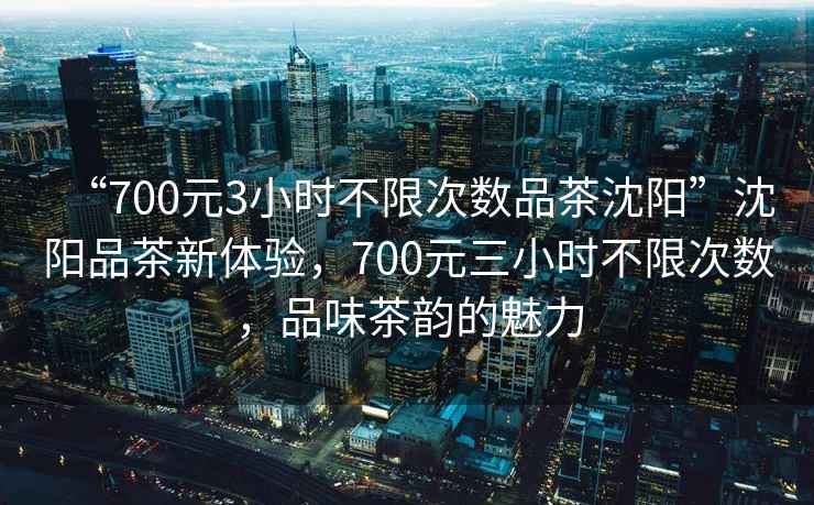 “700元3小時(shí)不限次數品茶沈陽(yáng)”沈陽(yáng)品茶新體驗，700元三小時(shí)不限次數，品味茶韻的魅力