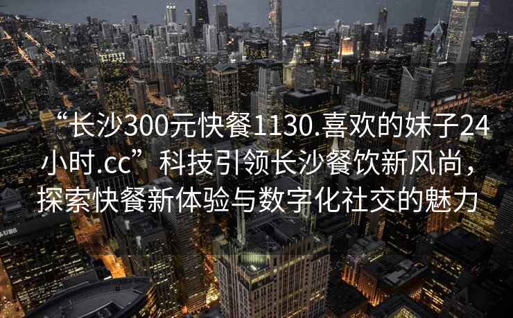 “長(cháng)沙300元快餐1130.喜歡的妹子24小時(shí).cc”科技引領(lǐng)長(cháng)沙餐飲新風(fēng)尚，探索快餐新體驗與數字化社交的魅力