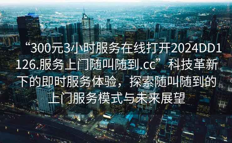 “300元3小時(shí)服務(wù)在線(xiàn)打開(kāi)2024DD1126.服務(wù)上門(mén)隨叫隨到.cc”科技革新下的即時(shí)服務(wù)體驗，探索隨叫隨到的上門(mén)服務(wù)模式與未來(lái)展望