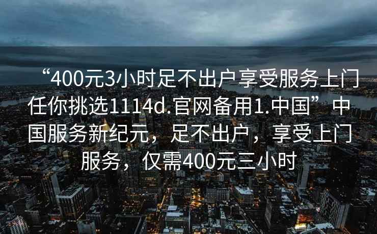 “400元3小時(shí)足不出戶(hù)享受服務(wù)上門(mén)任你挑選1114d.官網(wǎng)備用1.中國”中國服務(wù)新紀元，足不出戶(hù)，享受上門(mén)服務(wù)，僅需400元三小時(shí)