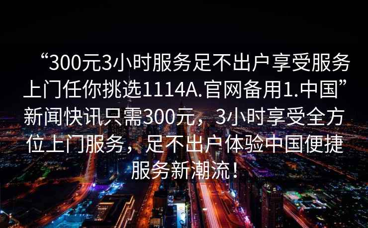 “300元3小時(shí)服務(wù)足不出戶(hù)享受服務(wù)上門(mén)任你挑選1114A.官網(wǎng)備用1.中國”新聞快訊只需300元，3小時(shí)享受全方位上門(mén)服務(wù)，足不出戶(hù)體驗中國便捷服務(wù)新潮流！