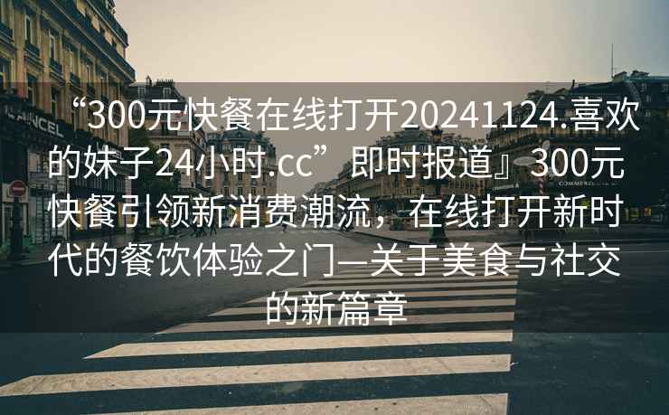 “300元快餐在線(xiàn)打開(kāi)20241124.喜歡的妹子24小時(shí).cc”即時(shí)報道』300元快餐引領(lǐng)新消費潮流，在線(xiàn)打開(kāi)新時(shí)代的餐飲體驗之門(mén)—關(guān)于美食與社交的新篇章