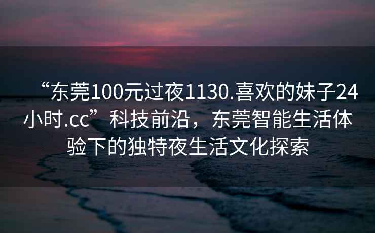“東莞100元過(guò)夜1130.喜歡的妹子24小時(shí).cc”科技前沿，東莞智能生活體驗下的獨特夜生活文化探索