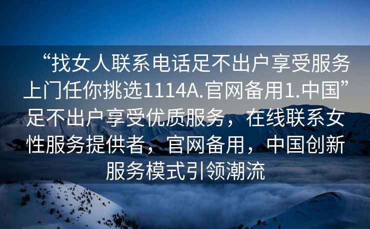 “找女人聯(lián)系電話(huà)足不出戶(hù)享受服務(wù)上門(mén)任你挑選1114A.官網(wǎng)備用1.中國”足不出戶(hù)享受優(yōu)質(zhì)服務(wù)，在線(xiàn)聯(lián)系女性服務(wù)提供者，官網(wǎng)備用，中國創(chuàng  )新服務(wù)模式引領(lǐng)潮流