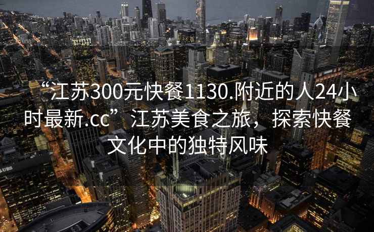 “江蘇300元快餐1130.附近的人24小時(shí)最新.cc”江蘇美食之旅，探索快餐文化中的獨特風(fēng)味