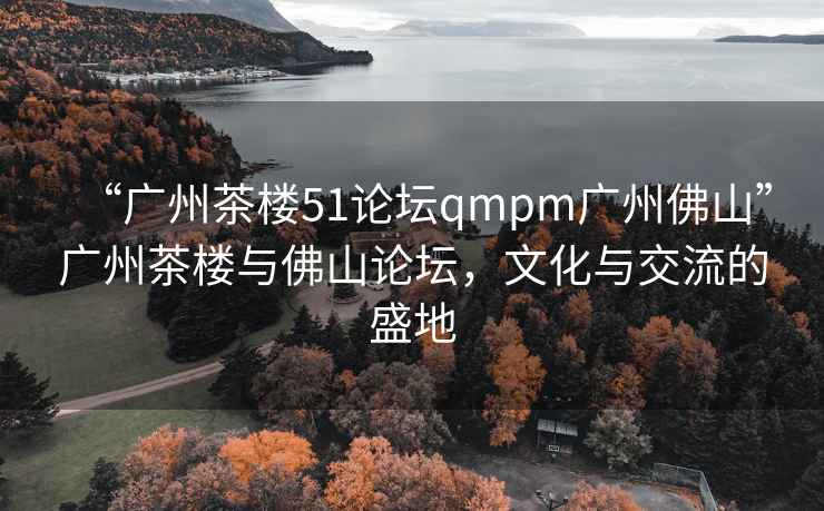 “廣州茶樓51論壇qmpm廣州佛山”廣州茶樓與佛山論壇，文化與交流的盛地